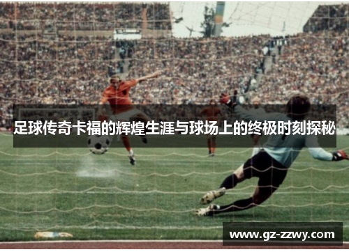 足球传奇卡福的辉煌生涯与球场上的终极时刻探秘