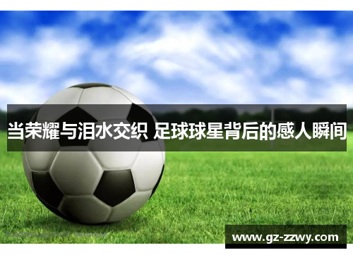 当荣耀与泪水交织 足球球星背后的感人瞬间