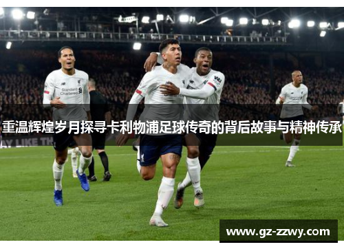 重温辉煌岁月探寻卡利物浦足球传奇的背后故事与精神传承