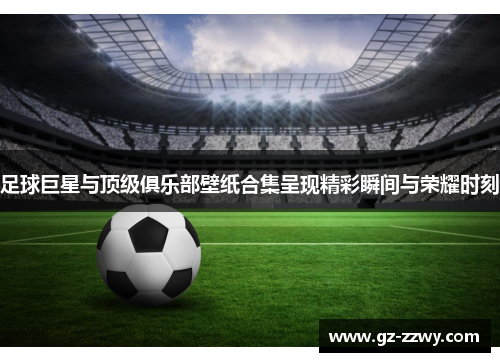 足球巨星与顶级俱乐部壁纸合集呈现精彩瞬间与荣耀时刻