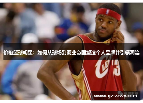 价格篮球明星：如何从球场到商业帝国塑造个人品牌并引领潮流