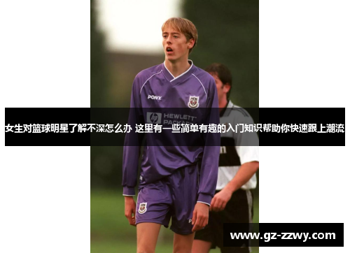 女生对篮球明星了解不深怎么办 这里有一些简单有趣的入门知识帮助你快速跟上潮流