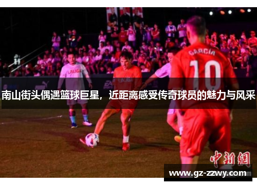 南山街头偶遇篮球巨星，近距离感受传奇球员的魅力与风采