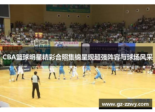 CBA篮球明星精彩合照集锦呈现超强阵容与球场风采